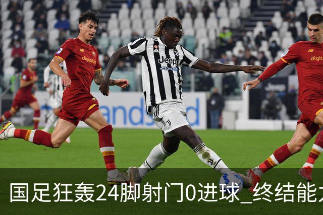 国足狂轰24脚射门0进球 终结能力不足问题全面爆发